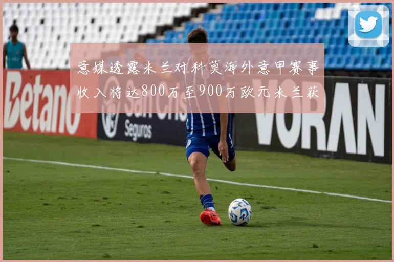 意媒透露米兰对科莫海外意甲赛事收入将达800万至900万欧元米兰获益最大