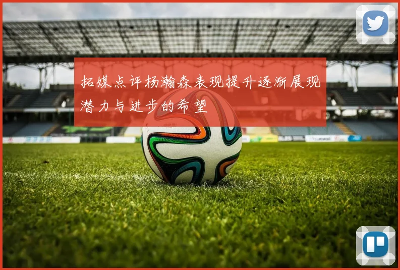 拓媒点评杨瀚森表现提升逐渐展现潜力与进步的希望