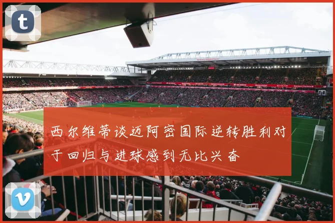 西尔维蒂谈迈阿密国际逆转胜利对于回归与进球感到无比兴奋