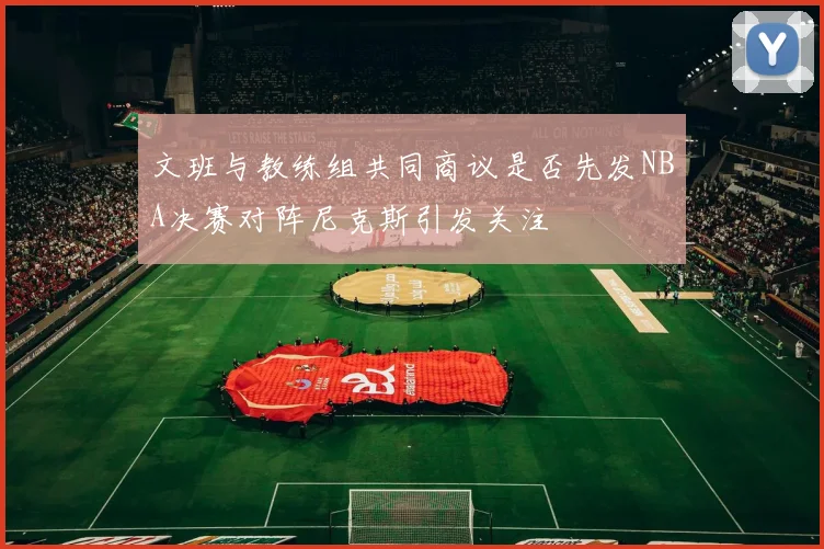 文班与教练组共同商议是否先发NBA决赛对阵尼克斯引发关注