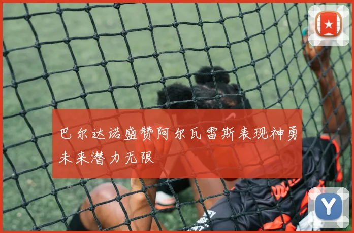 巴尔达诺盛赞阿尔瓦雷斯表现神勇未来潜力无限