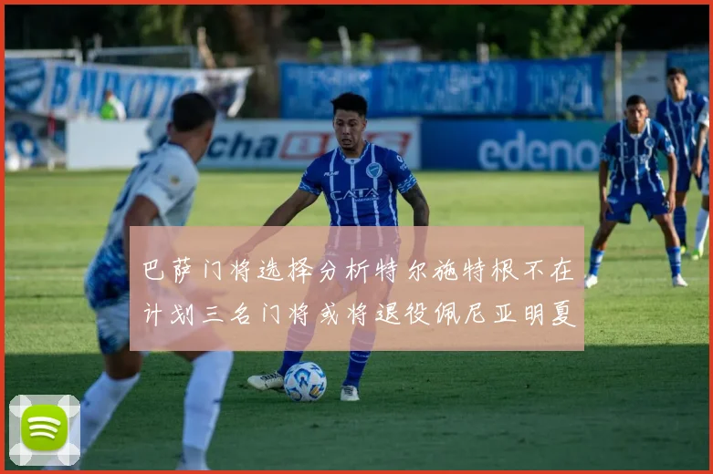 巴萨门将选择分析特尔施特根不在计划三名门将或将退役佩尼亚明夏回归展望