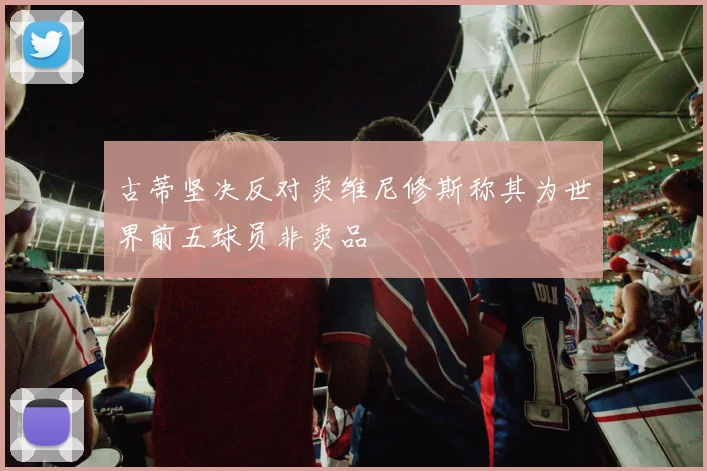 古蒂坚决反对卖维尼修斯称其为世界前五球员非卖品