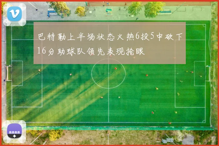 巴特勒上半场状态火热6投5中砍下16分助球队领先表现抢眼