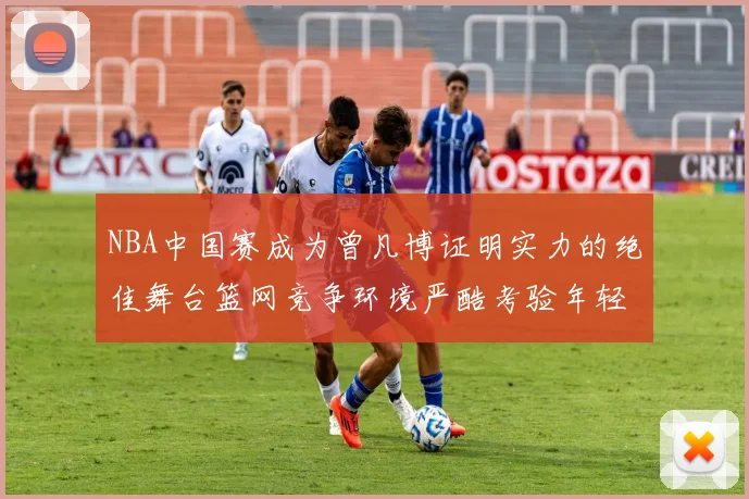 NBA中国赛成为曾凡博证明实力的绝佳舞台篮网竞争环境严酷考验年轻球员