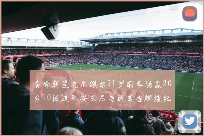 黄蜂新星克尼佩尔21岁前单场轰20分10板追平安东尼与迈基吉辉煌纪录