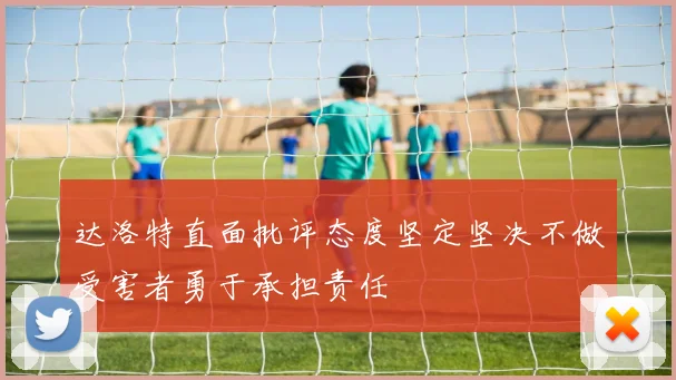 达洛特直面批评态度坚定坚决不做受害者勇于承担责任
