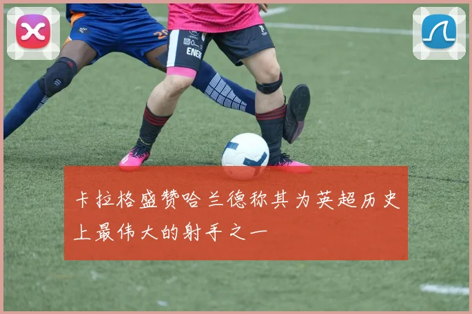 卡拉格盛赞哈兰德称其为英超历史上最伟大的射手之一