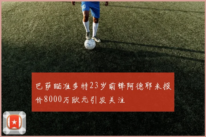 巴萨瞄准多特23岁前锋阿德耶米报价8000万欧元引发关注