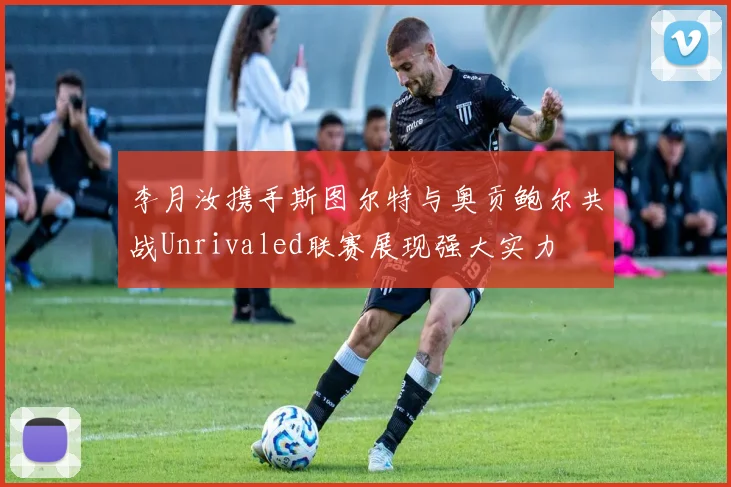 李月汝携手斯图尔特与奥贡鲍尔共战Unrivaled联赛展现强大实力