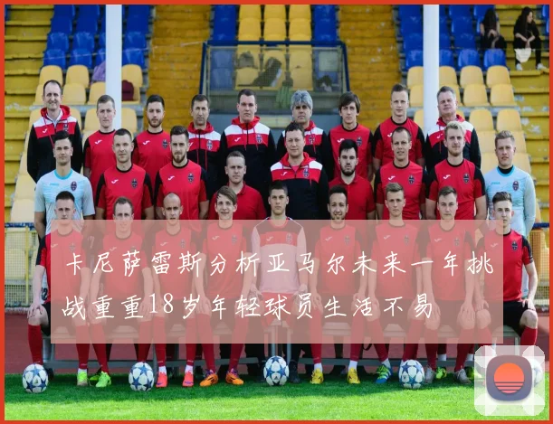卡尼萨雷斯分析亚马尔未来一年挑战重重18岁年轻球员生活不易