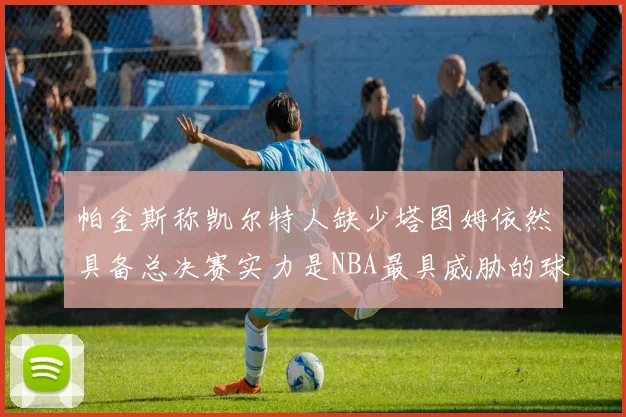 帕金斯称凯尔特人缺少塔图姆依然具备总决赛实力是NBA最具威胁的球队
