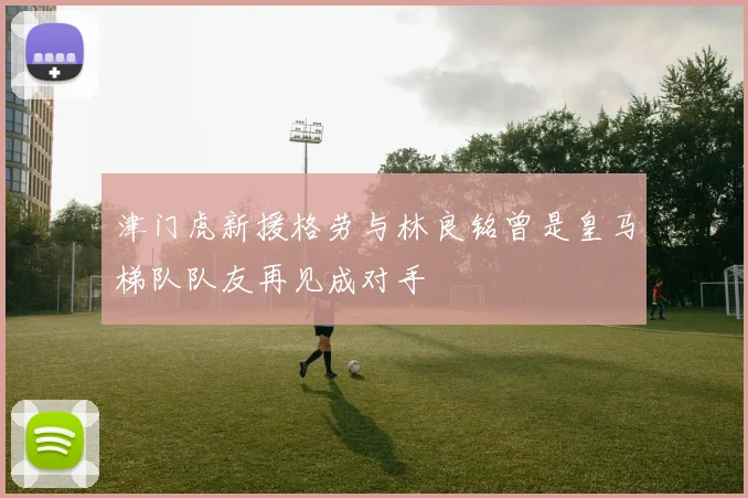 津门虎新援格劳与林良铭曾是皇马梯队队友再见成对手