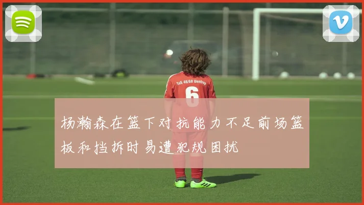 杨瀚森在篮下对抗能力不足前场篮板和挡拆时易遭犯规困扰