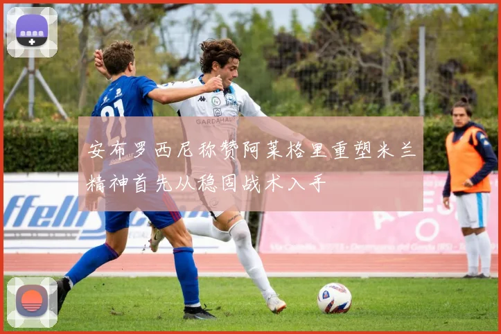 安布罗西尼称赞阿莱格里重塑米兰精神首先从稳固战术入手