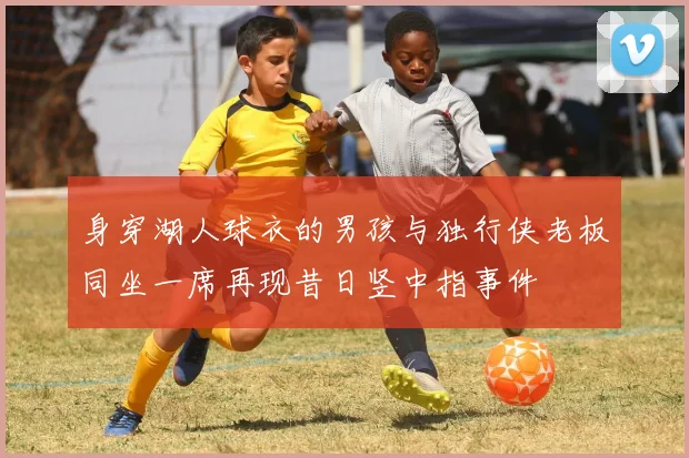 身穿湖人球衣的男孩与独行侠老板同坐一席再现昔日竖中指事件