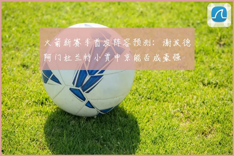 火箭新赛季首发阵容预测：谢泼德阿门杜兰特小贾申京能否成豪强