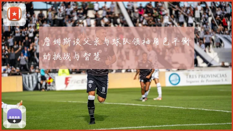 詹姆斯谈父亲与球队领袖角色平衡的挑战与智慧